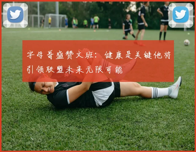 字母哥盛赞文班：健康是关键他将引领联盟未来无限可能