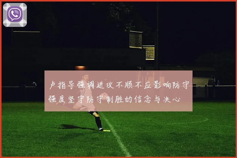 卢指导强调进攻不顺不应影响防守强度坚守防守制胜的信念与决心