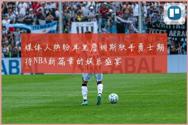 媒体人热盼库里詹姆斯联手勇士期待NBA新篇章的娱乐盛宴