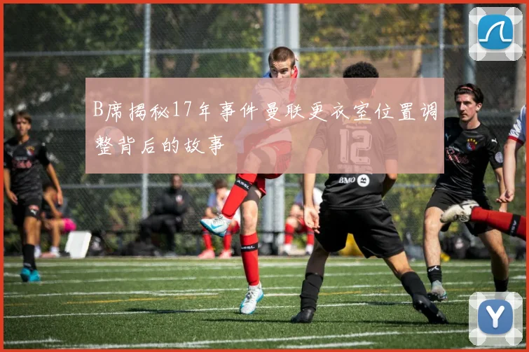 B席揭秘17年事件曼联更衣室位置调整背后的故事
