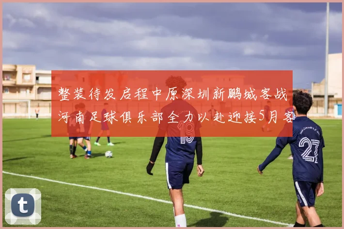 整装待发启程中原深圳新鹏城客战河南足球俱乐部全力以赴迎接5月客场挑战