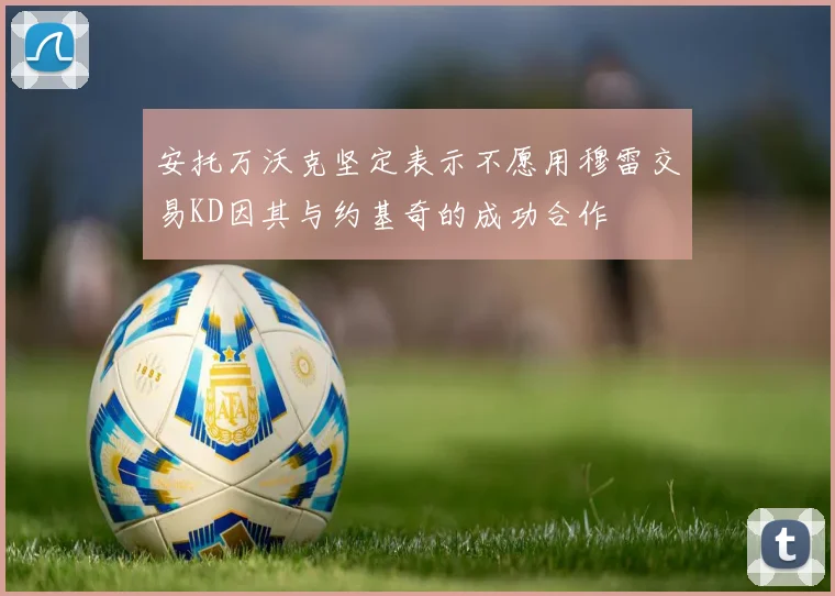 安托万沃克坚定表示不愿用穆雷交易KD因其与约基奇的成功合作