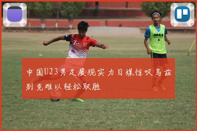 中国U23男足展现实力日媒惊叹乌兹别克难以轻松取胜