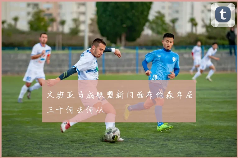 文班亚马成联盟新门面布伦森年届三十何去何从