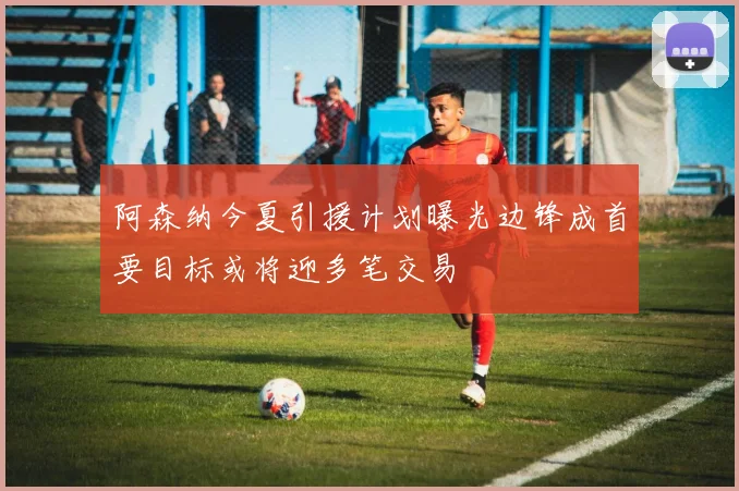阿森纳今夏引援计划曝光边锋成首要目标或将迎多笔交易