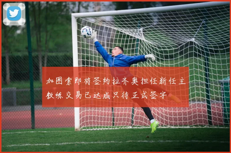 加图索即将签约拉齐奥担任新任主教练交易已达成只待正式签字