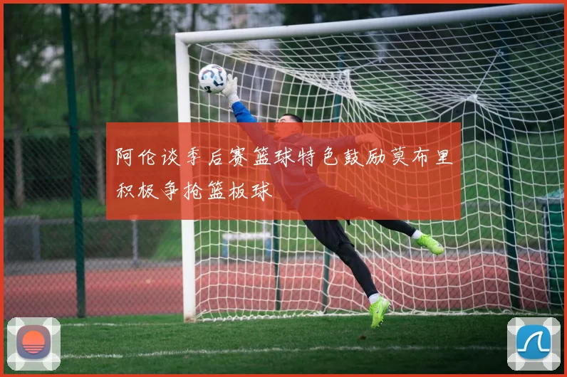 阿伦谈季后赛篮球特色鼓励莫布里积极争抢篮板球