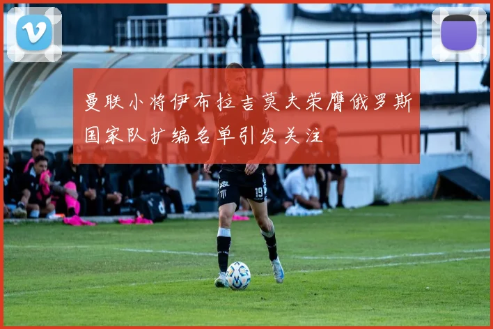 曼联小将伊布拉吉莫夫荣膺俄罗斯国家队扩编名单引发关注
