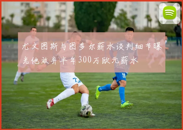尤文图斯与图多尔薪水谈判细节曝光他放弃半年300万欧元薪水