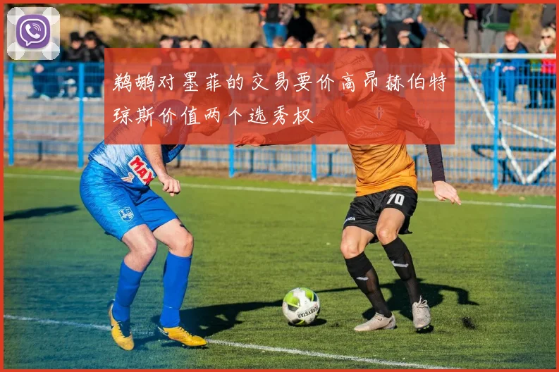 鹈鹕对墨菲的交易要价高昂赫伯特琼斯价值两个选秀权