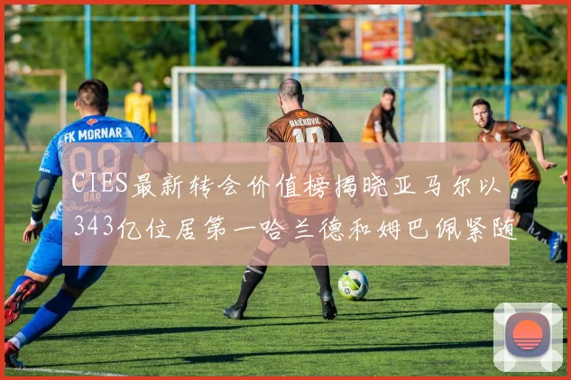 CIES最新转会价值榜揭晓亚马尔以343亿位居第一哈兰德和姆巴佩紧随其后