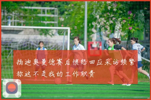 扬迪奥曼德赛后愤怒回应采访频繁称这不是我的工作职责
