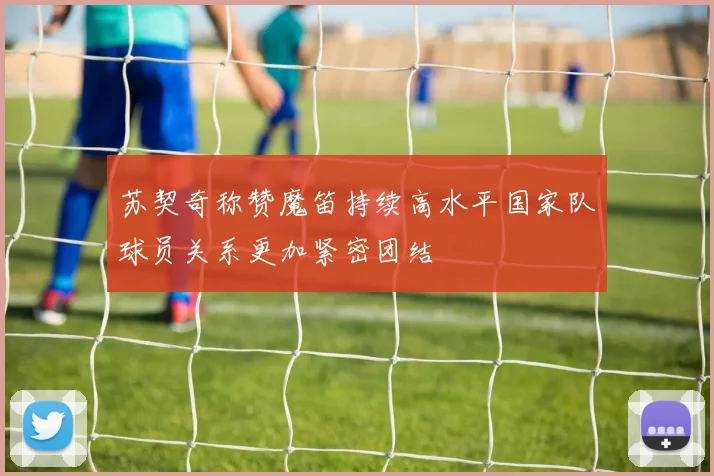 苏契奇称赞魔笛持续高水平国家队球员关系更加紧密团结