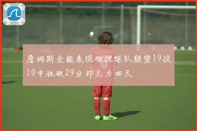 詹姆斯全能表现难挽球队颓势19投10中独砍29分却无力回天