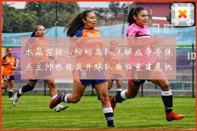 水晶宫核心纷纷离队沃顿成争夺焦点主帅也将离开球队面临重建危机